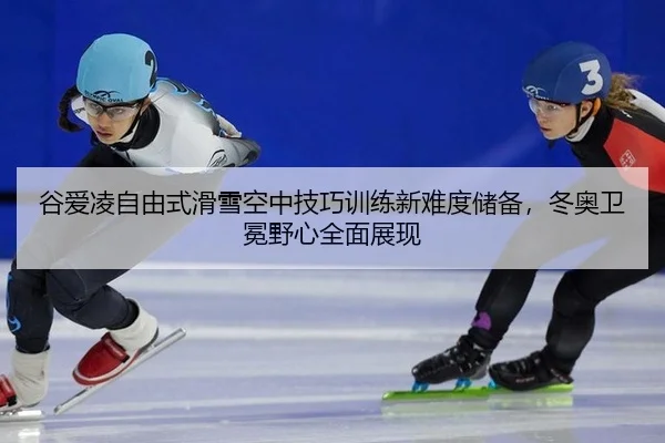 谷爱凌自由式滑雪空中技巧训练新难度储备，冬奥卫冕野心全面展现