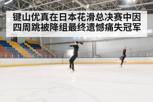键山优真在日本花滑总决赛中因四周跳被降组最终遗憾痛失冠军